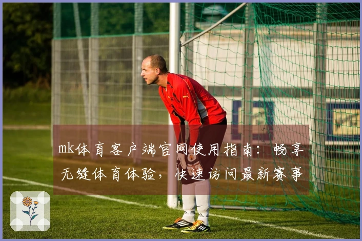 mk体育客户端官网使用指南：畅享无缝体育体验，快速访问最新赛事信息