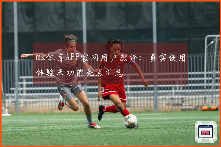 mk体育APP官网用户测评：真实使用体验及功能亮点汇总