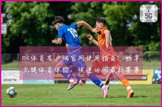 mk体育客户端官网使用指南：畅享无缝体育体验，快速访问最新赛事信息